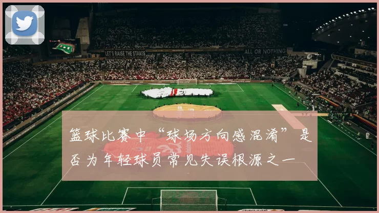 篮球比赛中“球场方向感混淆”是否为年轻球员常见失误根源之一