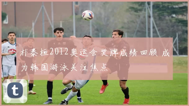 朴泰桓2012奥运会奖牌成绩回顾 成为韩国游泳关注焦点