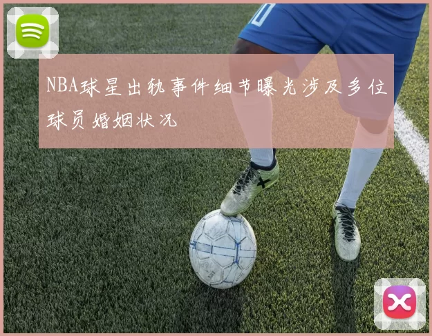 NBA球星出轨事件细节曝光涉及多位球员婚姻状况