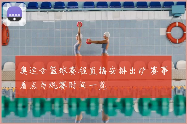 奥运会篮球赛程直播安排出炉 赛事看点与观赛时间一览