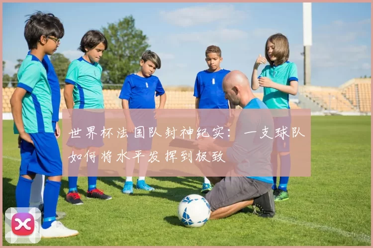 世界杯法国队封神纪实：一支球队如何将水平发挥到极致