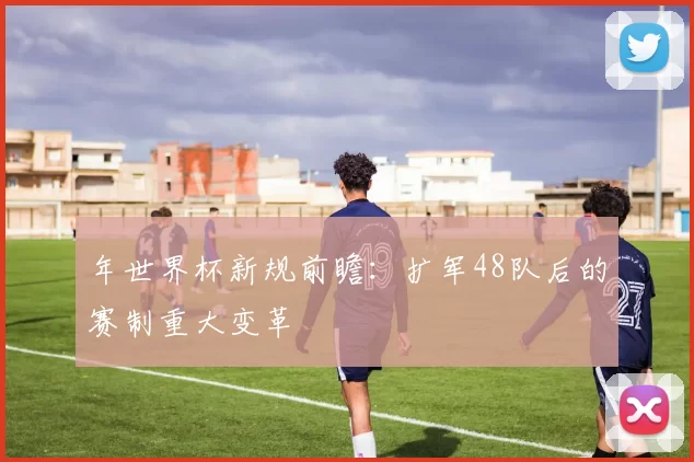 年世界杯新规前瞻:扩军48队后的赛制重大变革