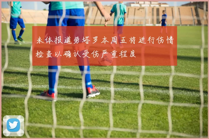 米体报道劳塔罗本周五将进行伤情检查以确认受伤严重程度
