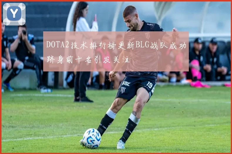 DOTA2技术排行榜更新BLG战队成功跻身前十名引发关注