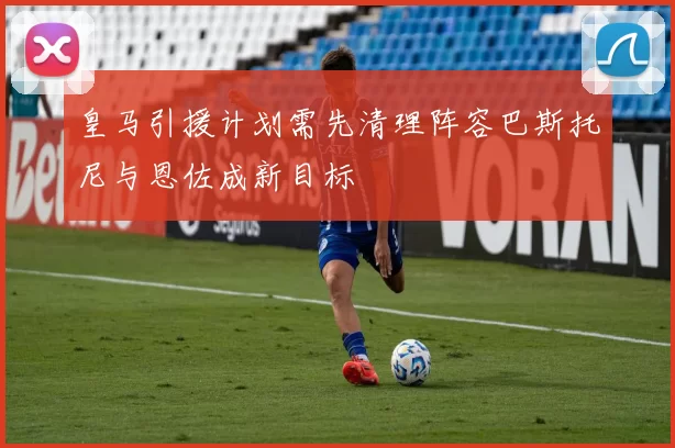 皇马引援计划需先清理阵容巴斯托尼与恩佐成新目标