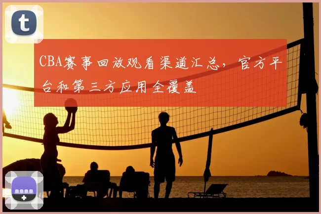 CBA赛事回放观看渠道汇总，官方平台和第三方应用全覆盖