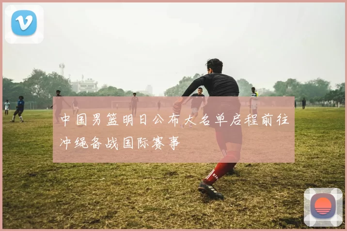 中国男篮明日公布大名单启程前往冲绳备战国际赛事