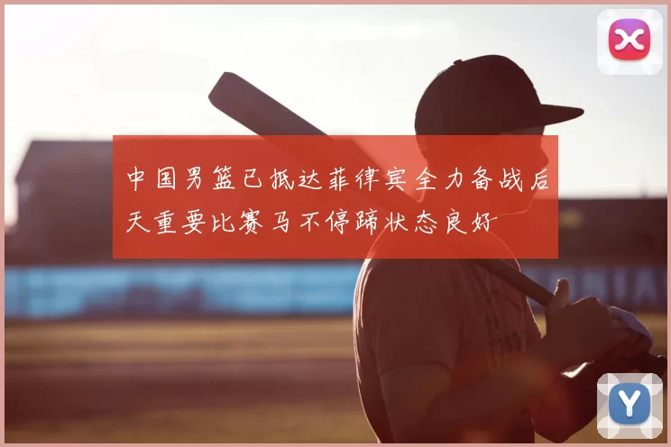 中国男篮已抵达菲律宾全力备战后天重要比赛马不停蹄状态良好