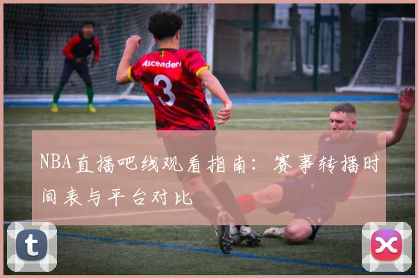 NBA直播吧线观看指南:赛事转播时间表与平台对比