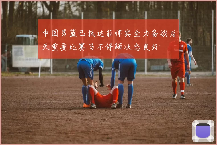 中国男篮已抵达菲律宾全力备战后天重要比赛马不停蹄状态良好