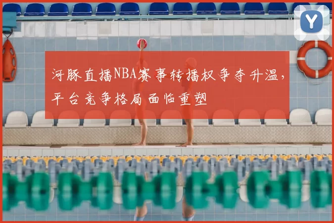 河豚直播NBA赛事转播权争夺升温,平台竞争格局面临重塑
