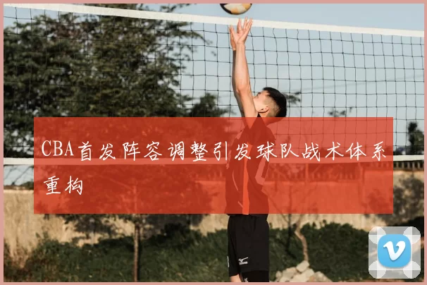 CBA首发阵容调整引发球队战术体系重构