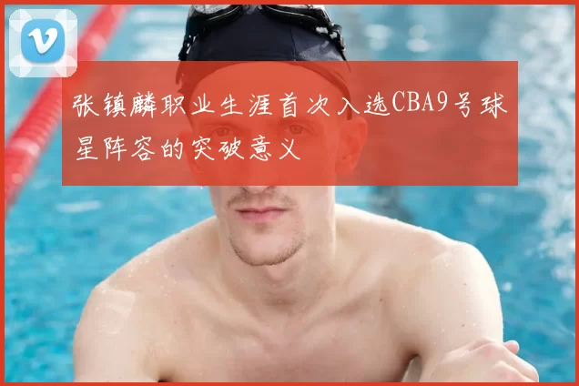 张镇麟职业生涯首次入选CBA9号球星阵容的突破意义