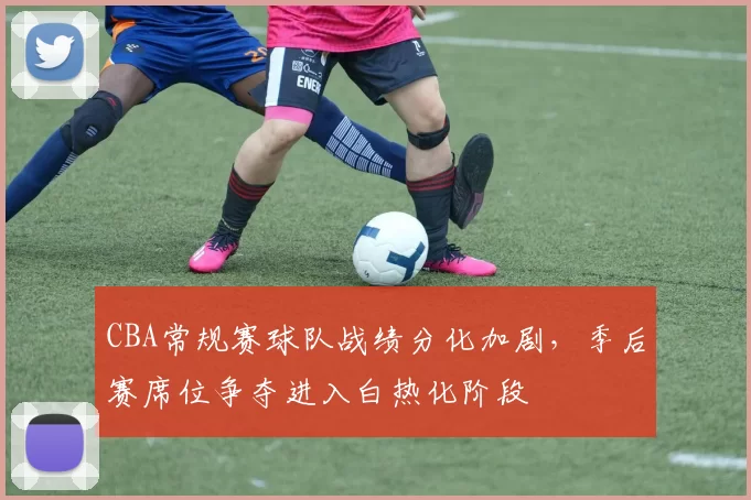 CBA常规赛球队战绩分化加剧,季后赛席位争夺进入白热化阶段