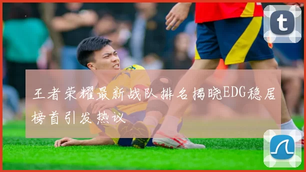 王者荣耀最新战队排名揭晓EDG稳居榜首引发热议