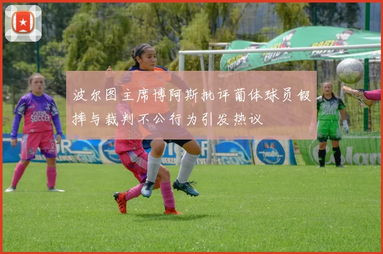 波尔图主席博阿斯批评葡体球员假摔与裁判不公行为引发热议