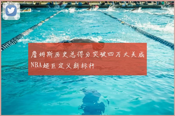 詹姆斯历史总得分突破四万大关成NBA超巨定义新标杆