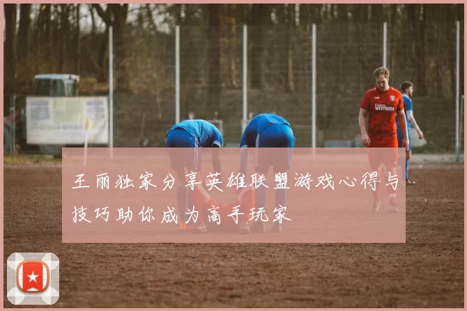 王丽独家分享英雄联盟游戏心得与技巧助你成为高手玩家