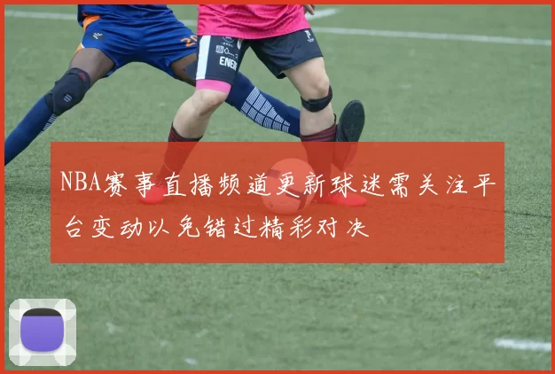 NBA赛事直播频道更新球迷需关注平台变动以免错过精彩对决