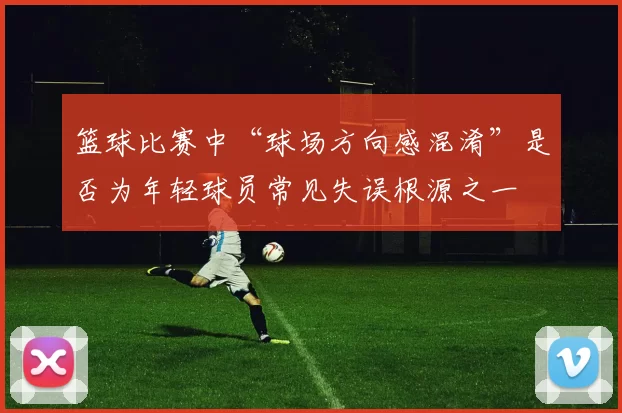 篮球比赛中“球场方向感混淆”是否为年轻球员常见失误根源之一