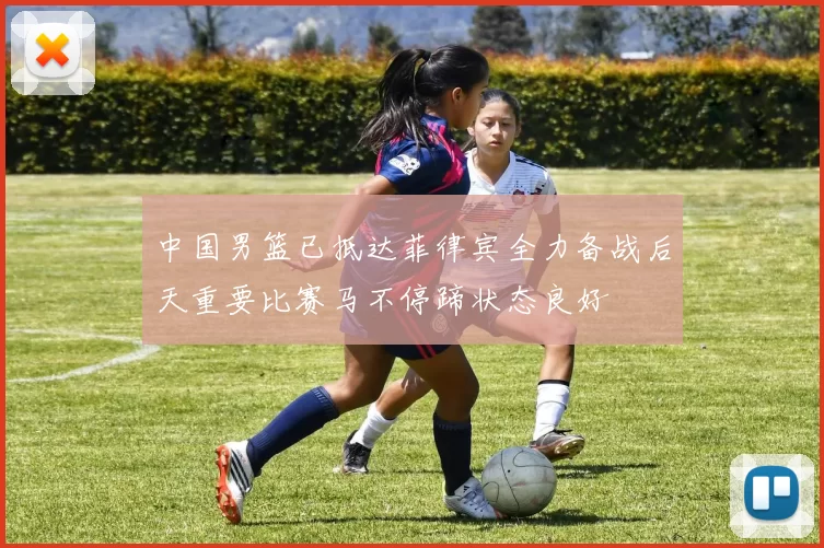 中国男篮已抵达菲律宾全力备战后天重要比赛马不停蹄状态良好