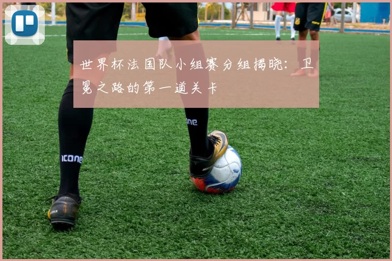 世界杯法国队小组赛分组揭晓:卫冕之路的第一道关卡