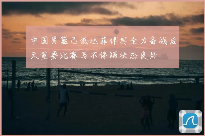 中国男篮已抵达菲律宾全力备战后天重要比赛马不停蹄状态良好