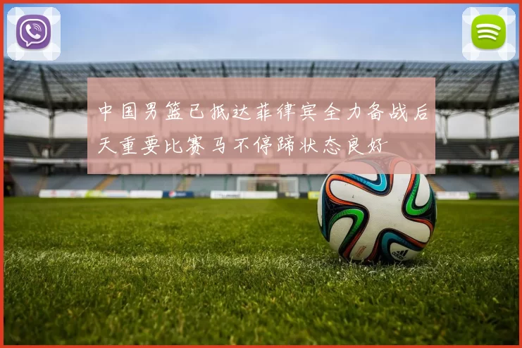 中国男篮已抵达菲律宾全力备战后天重要比赛马不停蹄状态良好