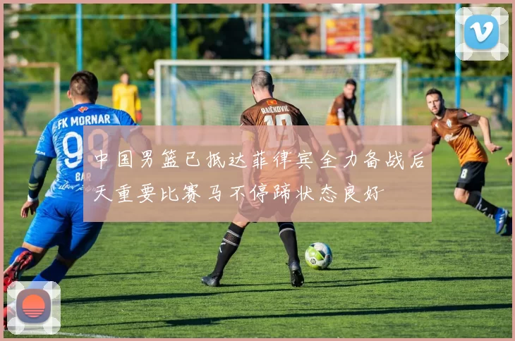 中国男篮已抵达菲律宾全力备战后天重要比赛马不停蹄状态良好