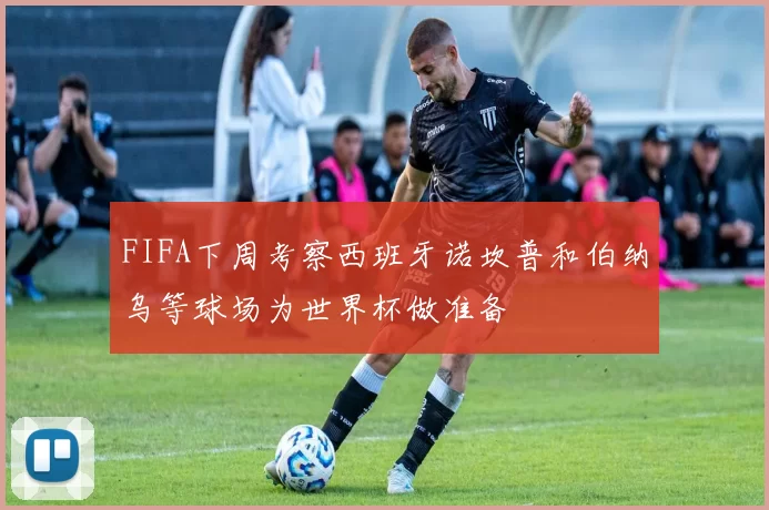 FIFA下周考察西班牙诺坎普和伯纳乌等球场为世界杯做准备