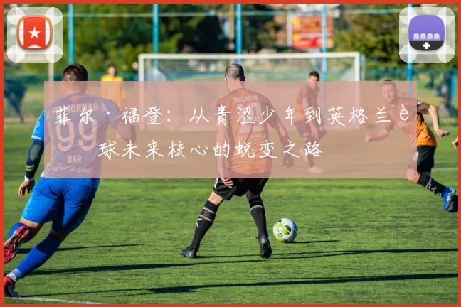 菲尔·福登：从青涩少年到英格兰足球未来核心的蜕变之路