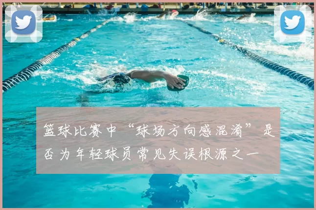 篮球比赛中“球场方向感混淆”是否为年轻球员常见失误根源之一