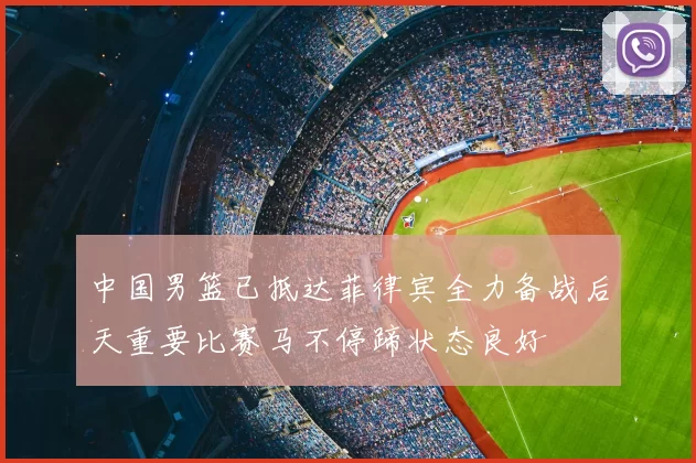 中国男篮已抵达菲律宾全力备战后天重要比赛马不停蹄状态良好