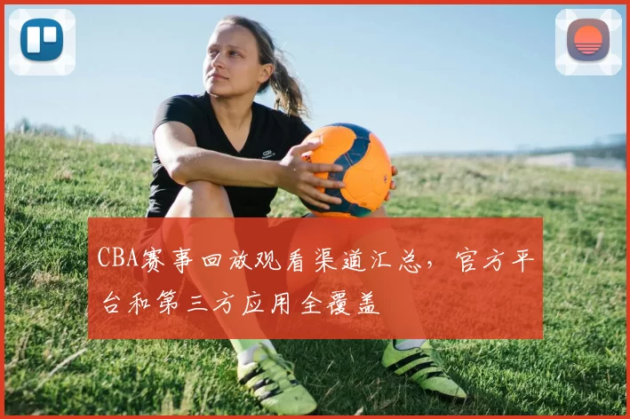 CBA赛事回放观看渠道汇总，官方平台和第三方应用全覆盖