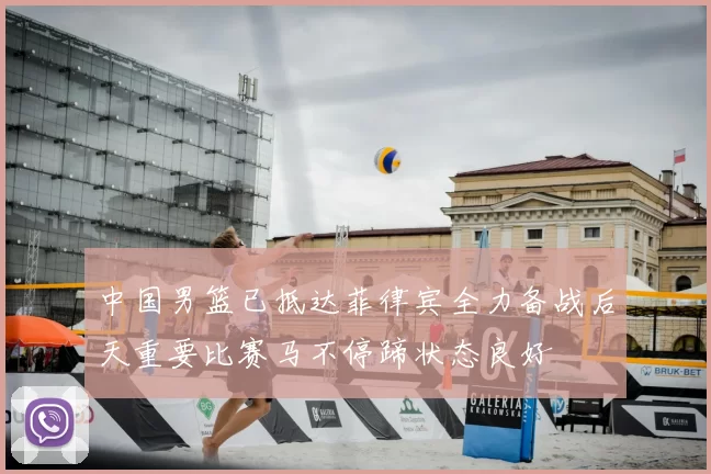 中国男篮已抵达菲律宾全力备战后天重要比赛马不停蹄状态良好