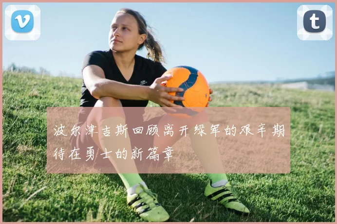 波尔津吉斯回顾离开绿军的艰辛期待在勇士的新篇章