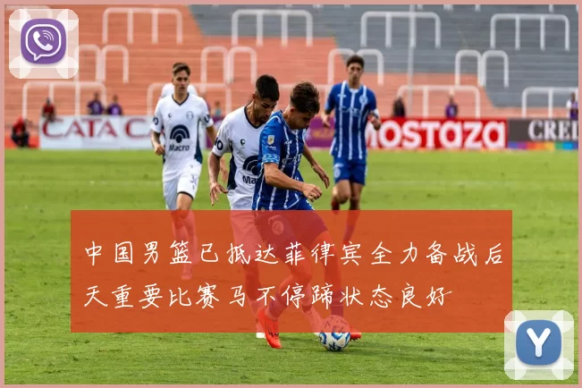 中国男篮已抵达菲律宾全力备战后天重要比赛马不停蹄状态良好