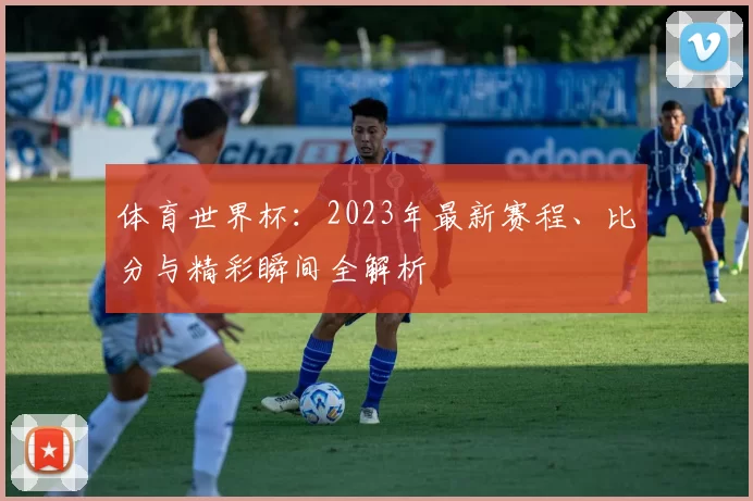 体育世界杯：2023年最新赛程、比分与精彩瞬间全解析