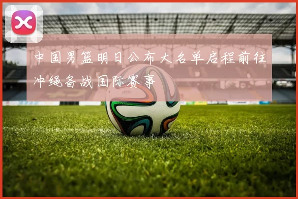 中国男篮明日公布大名单启程前往冲绳备战国际赛事