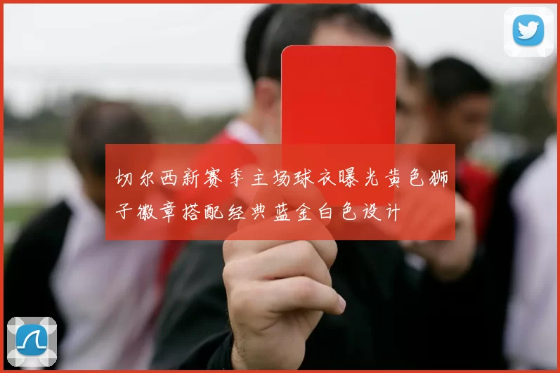 切尔西新赛季主场球衣曝光黄色狮子徽章搭配经典蓝金白色设计