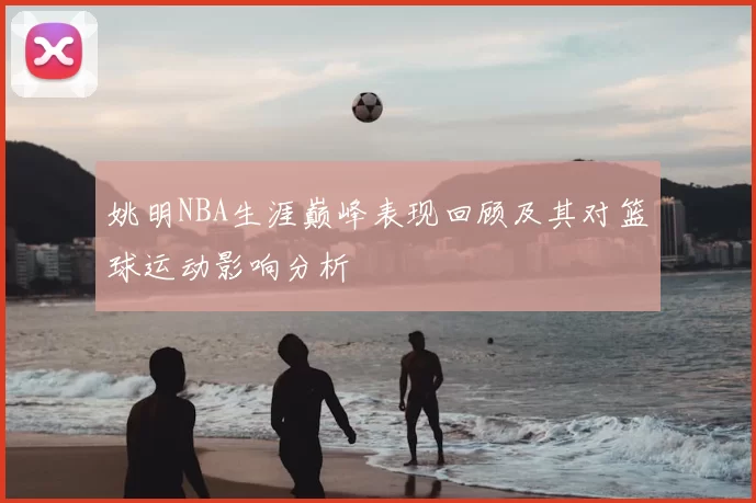 姚明NBA生涯巅峰表现回顾及其对篮球运动影响分析