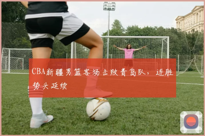 CBA新疆男篮客场击败青岛队,连胜势头延续