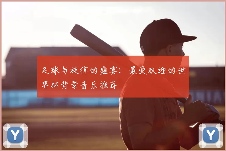 足球与旋律的盛宴:最受欢迎的世界杯背景音乐推荐