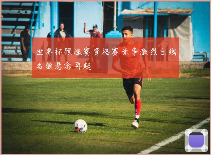 世界杯预选赛资格赛竞争激烈出线名额悬念再起