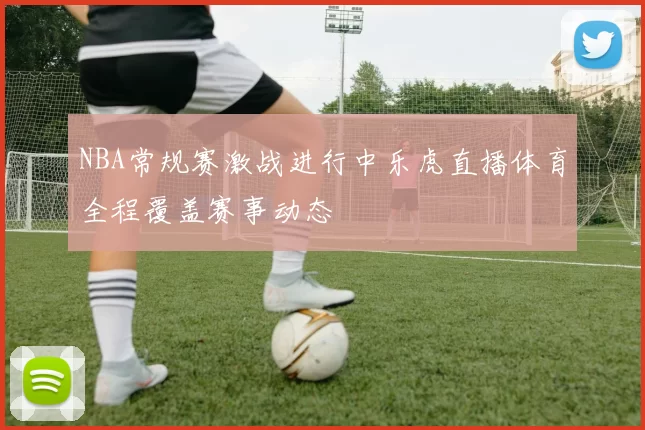 NBA常规赛激战进行中乐虎直播体育全程覆盖赛事动态