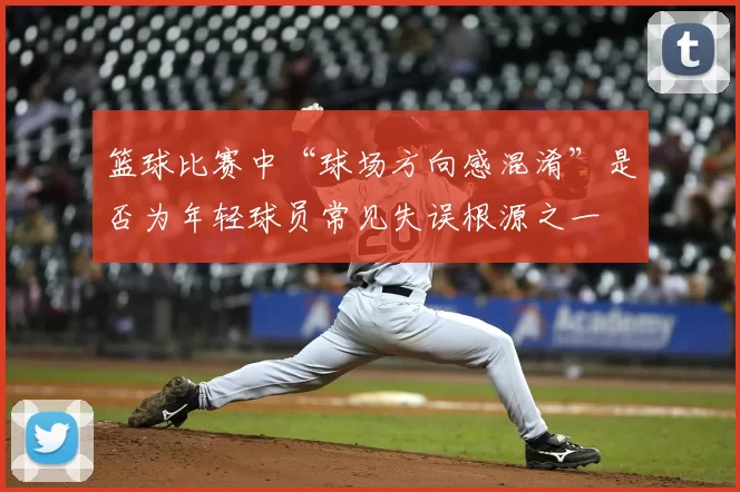 篮球比赛中“球场方向感混淆”是否为年轻球员常见失误根源之一