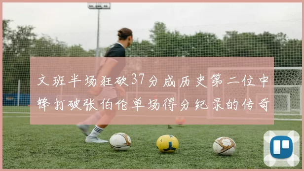 文班半场狂砍37分成历史第二位中锋打破张伯伦单场得分纪录的传奇时刻