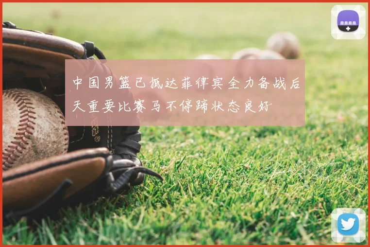 中国男篮已抵达菲律宾全力备战后天重要比赛马不停蹄状态良好
