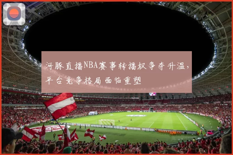河豚直播NBA赛事转播权争夺升温，平台竞争格局面临重塑