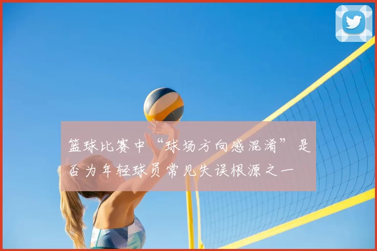 篮球比赛中“球场方向感混淆”是否为年轻球员常见失误根源之一